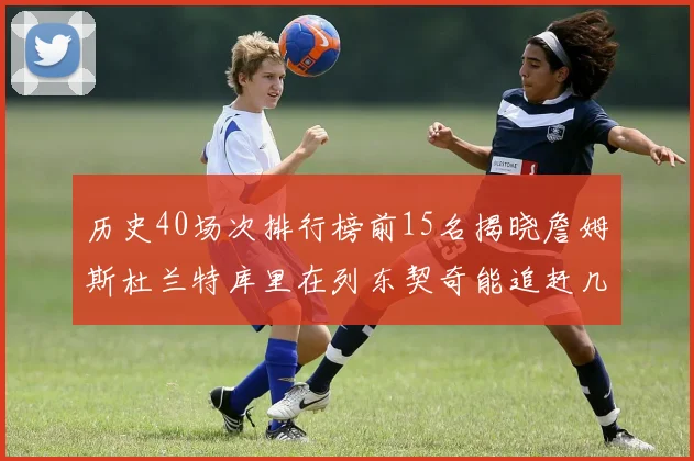 历史40场次排行榜前15名揭晓詹姆斯杜兰特库里在列东契奇能追赶几位传奇球员
