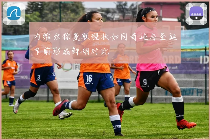 内维尔称曼联现状如同奇迹与圣诞节前形成鲜明对比