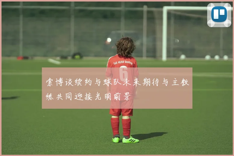 索博谈续约与球队未来期待与主教练共同迎接光明前景