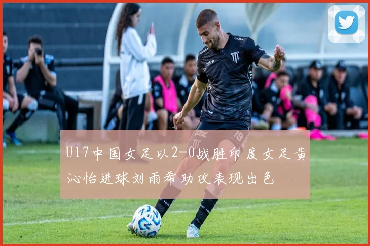 U17中国女足以2-0战胜印度女足黄沁怡进球刘雨希助攻表现出色
