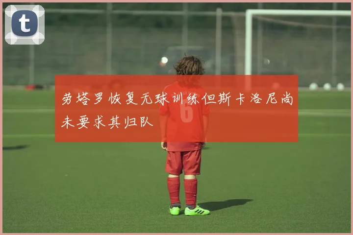 劳塔罗恢复无球训练但斯卡洛尼尚未要求其归队