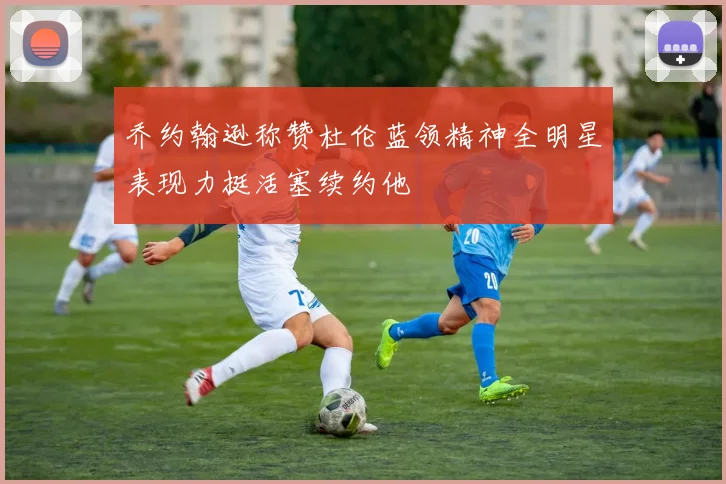 乔约翰逊称赞杜伦蓝领精神全明星表现力挺活塞续约他