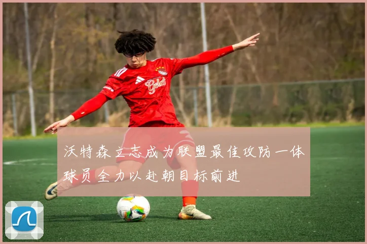 沃特森立志成为联盟最佳攻防一体球员全力以赴朝目标前进