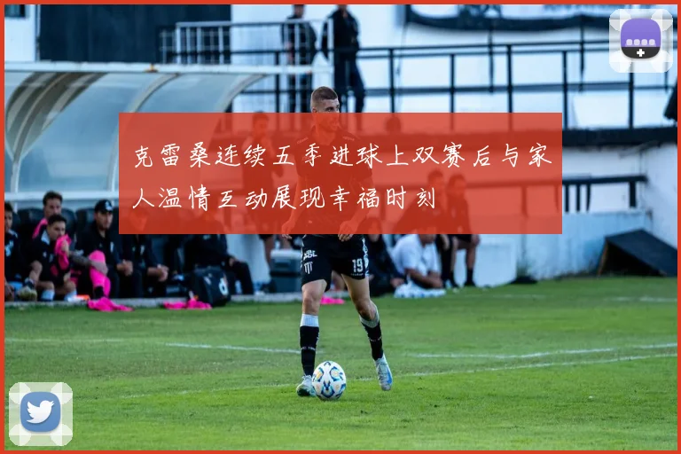 克雷桑连续五季进球上双赛后与家人温情互动展现幸福时刻