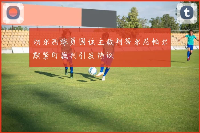 切尔西球员围住主裁判蒂尔尼帕尔默紧盯裁判引发热议