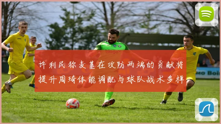 许利民称麦基在攻防两端的贡献将提升周琦体能调配与球队战术多样性