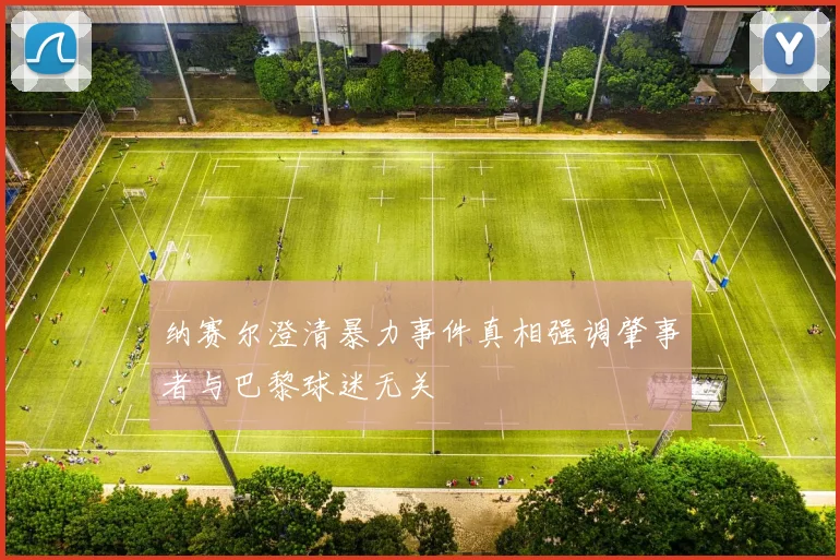 纳赛尔澄清暴力事件真相强调肇事者与巴黎球迷无关