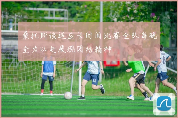 桑托斯谈适应长时间比赛全队每晚全力以赴展现团结精神