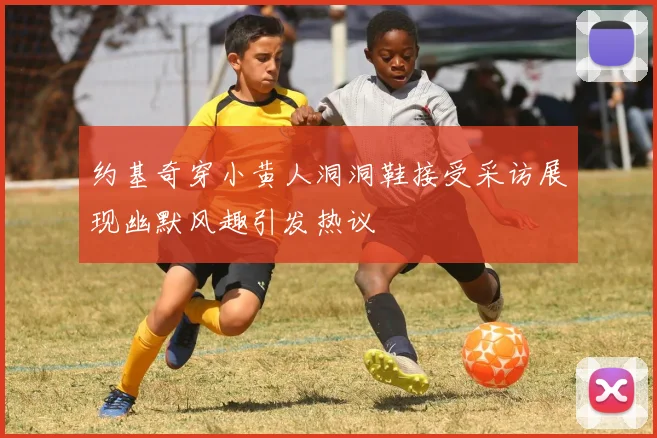 约基奇穿小黄人洞洞鞋接受采访展现幽默风趣引发热议