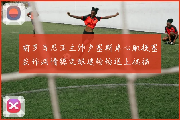前罗马尼亚主帅卢塞斯库心肌梗塞发作病情稳定球迷纷纷送上祝福