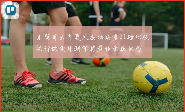 东契奇去年夏天成功减重31磅积极执行饮食计划保持最佳竞技状态