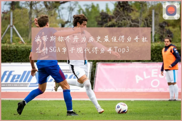 波蒂斯称乔丹为历史最佳得分手杜兰特SGA华子现代得分手Top3